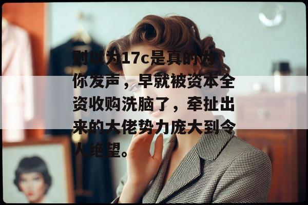 别以为17c是真的为你发声，早就被资本全资收购洗脑了，牵扯出来的大佬势力庞大到令人绝望。