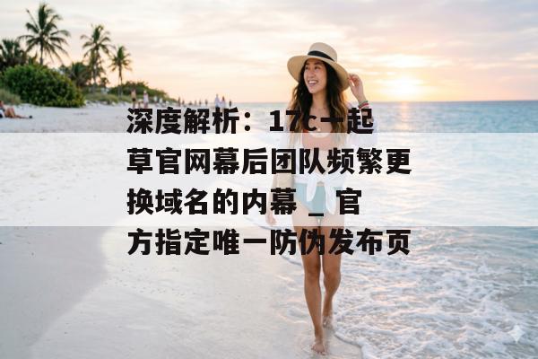 深度解析：17c一起草官网幕后团队频繁更换域名的内幕 _ 官方指定唯一防伪发布页