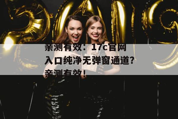 亲测有效：17c官网入口纯净无弹窗通道？亲测有效！