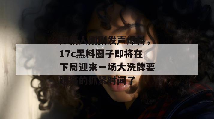 知情人刚刚发声爆料，17c黑料圈子即将在下周迎来一场大洗牌要跑路的抓紧时间了
