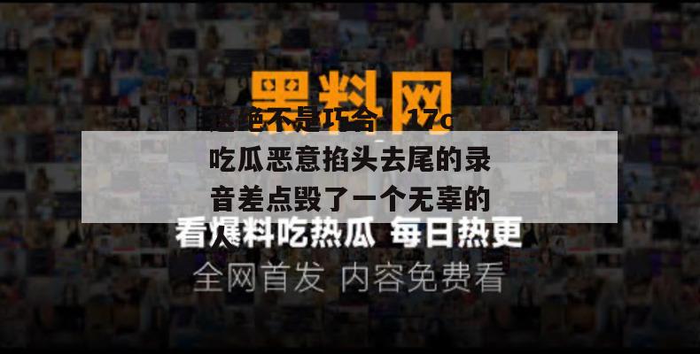 这绝不是巧合：17c吃瓜恶意掐头去尾的录音差点毁了一个无辜的人