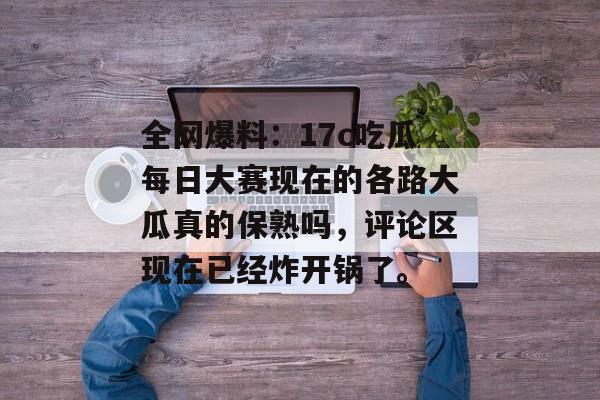 全网爆料：17c吃瓜每日大赛现在的各路大瓜真的保熟吗，评论区现在已经炸开锅了。