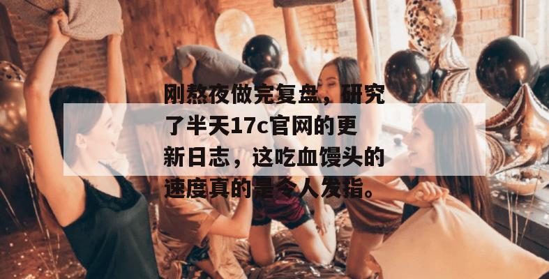 刚熬夜做完复盘，研究了半天17c官网的更新日志，这吃血馒头的速度真的是令人发指。