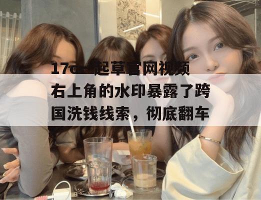 17c一起草官网视频右上角的水印暴露了跨国洗钱线索，彻底翻车！