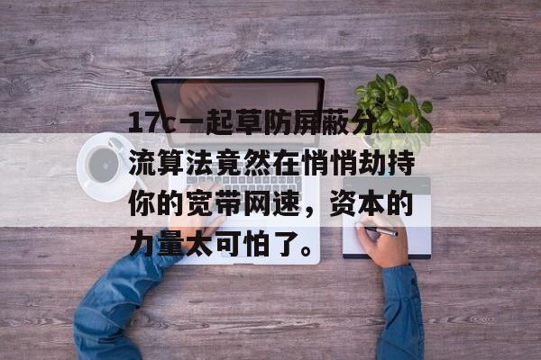 17c一起草防屏蔽分流算法竟然在悄悄劫持你的宽带网速，资本的力量太可怕了。