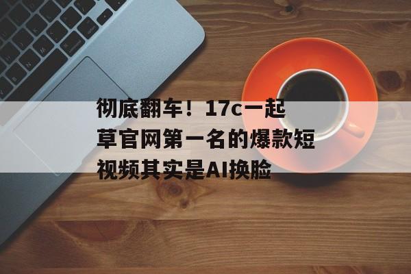 彻底翻车！17c一起草官网第一名的爆款短视频其实是AI换脸