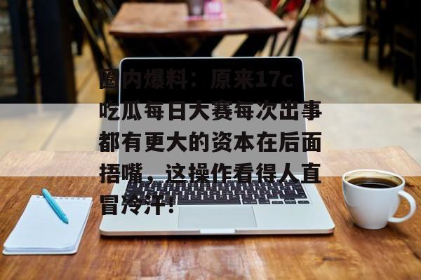圈内爆料：原来17c吃瓜每日大赛每次出事都有更大的资本在后面捂嘴，这操作看得人直冒冷汗！