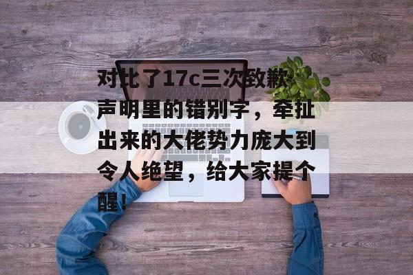 对比了17c三次致歉声明里的错别字，牵扯出来的大佬势力庞大到令人绝望，给大家提个醒！