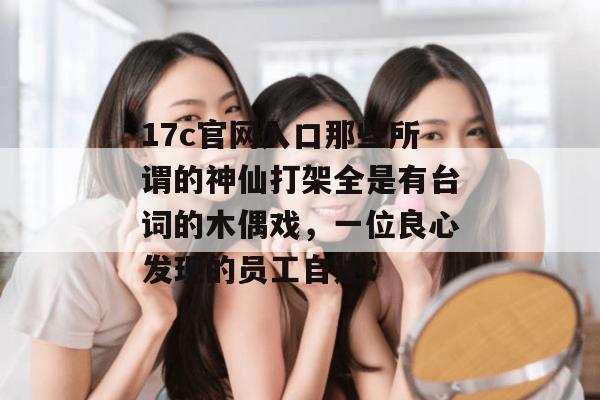 17c官网入口那些所谓的神仙打架全是有台词的木偶戏，一位良心发现的员工自述：
