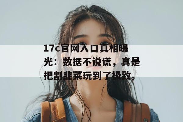 17c官网入口真相曝光：数据不说谎，真是把割韭菜玩到了极致。