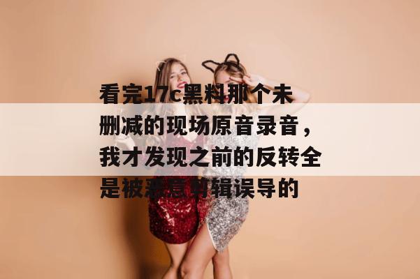 看完17c黑料那个未删减的现场原音录音，我才发现之前的反转全是被恶意剪辑误导的